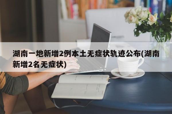 湖南一地新增2例本土无症状轨迹公布(湖南新增2名无症状)