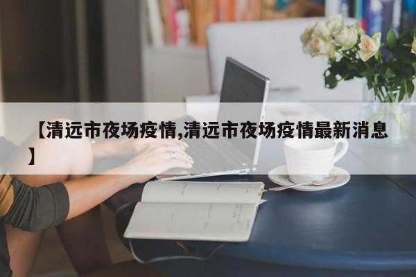 【清远市夜场疫情,清远市夜场疫情最新消息】