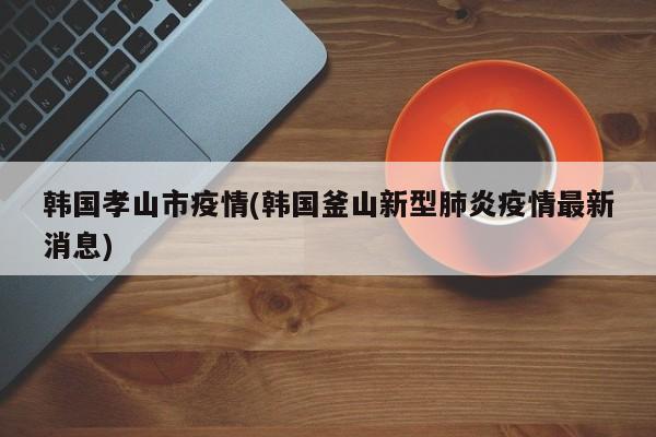 韩国孝山市疫情(韩国釜山新型肺炎疫情最新消息)