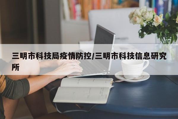三明市科技局疫情防控/三明市科技信息研究所