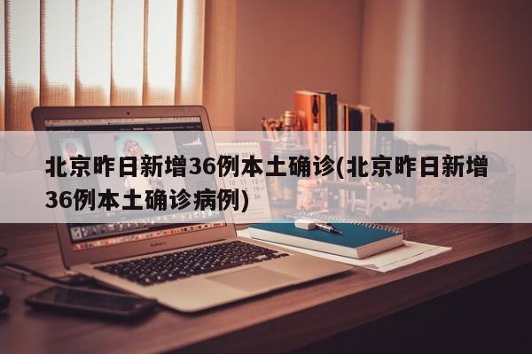 北京昨日新增36例本土确诊(北京昨日新增36例本土确诊病例)