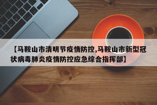 【马鞍山市清明节疫情防控,马鞍山市新型冠状病毒肺炎疫情防控应急综合指挥部】
