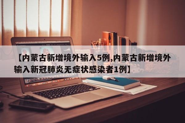 【内蒙古新增境外输入5例,内蒙古新增境外输入新冠肺炎无症状感染者1例】