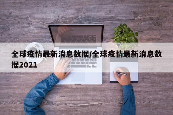 全球疫情最新消息数据/全球疫情最新消息数据2021