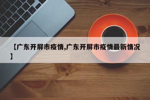 【广东开屏市疫情,广东开屏市疫情最新情况】