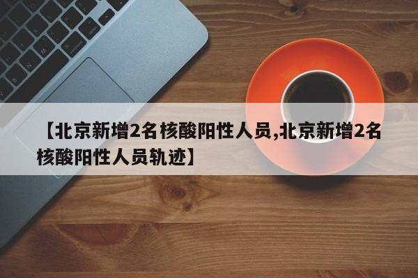 【北京新增2名核酸阳性人员,北京新增2名核酸阳性人员轨迹】