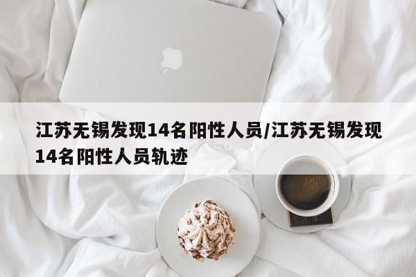 江苏无锡发现14名阳性人员/江苏无锡发现14名阳性人员轨迹