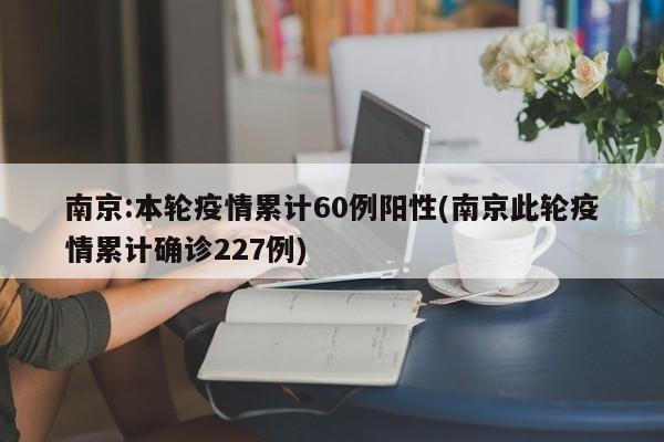 南京:本轮疫情累计60例阳性(南京此轮疫情累计确诊227例)