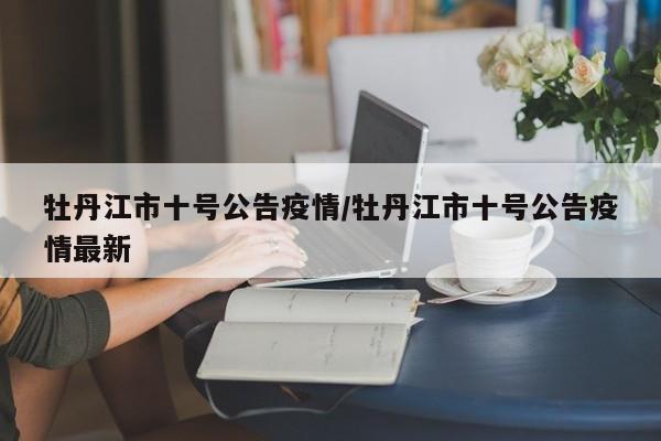 牡丹江市十号公告疫情/牡丹江市十号公告疫情最新