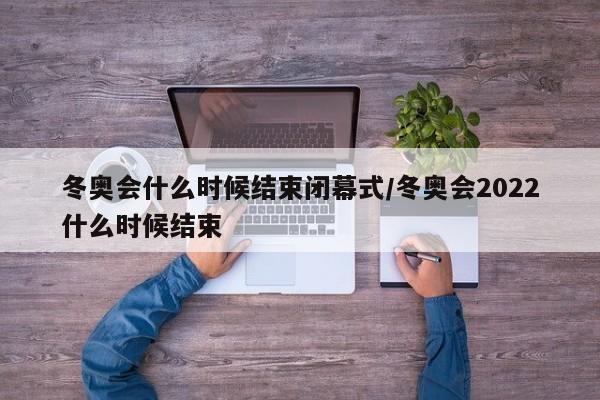 冬奥会什么时候结束闭幕式/冬奥会2022什么时候结束