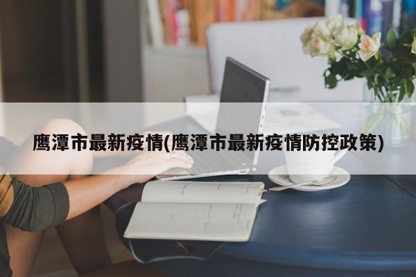 鹰潭市最新疫情(鹰潭市最新疫情防控政策)
