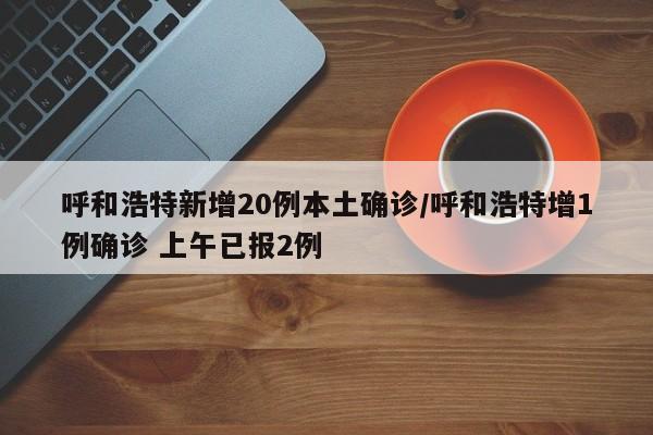 呼和浩特新增20例本土确诊/呼和浩特增1例确诊 上午已报2例