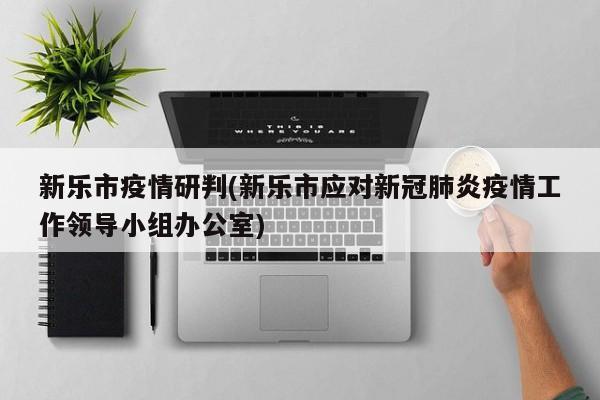 新乐市疫情研判(新乐市应对新冠肺炎疫情工作领导小组办公室)