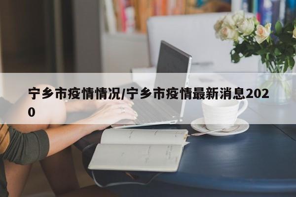 宁乡市疫情情况/宁乡市疫情最新消息2020