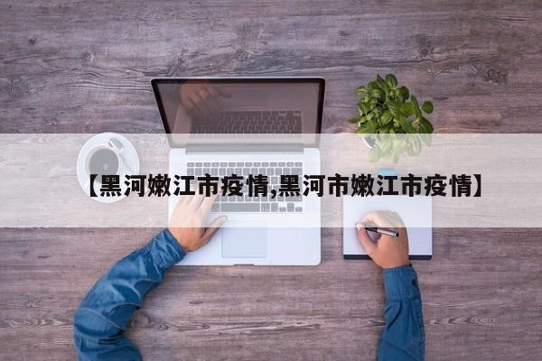 【黑河嫩江市疫情,黑河市嫩江市疫情】