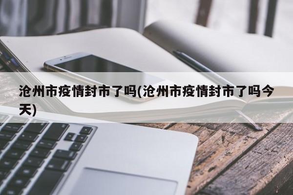 沧州市疫情封市了吗(沧州市疫情封市了吗今天)