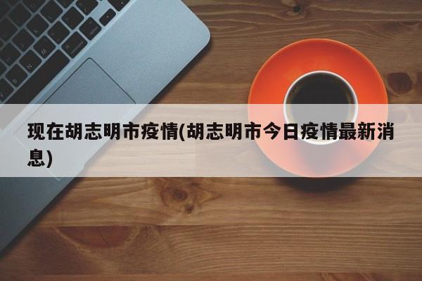 现在胡志明市疫情(胡志明市今日疫情最新消息)