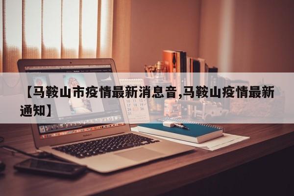 【马鞍山市疫情最新消息音,马鞍山疫情最新通知】