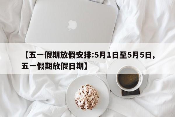【五一假期放假安排:5月1日至5月5日,五一假期放假日期】