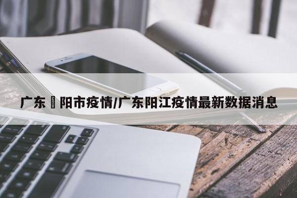 广东擖阳市疫情/广东阳江疫情最新数据消息