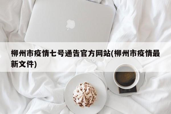 柳州市疫情七号通告官方网站(柳州市疫情最新文件)