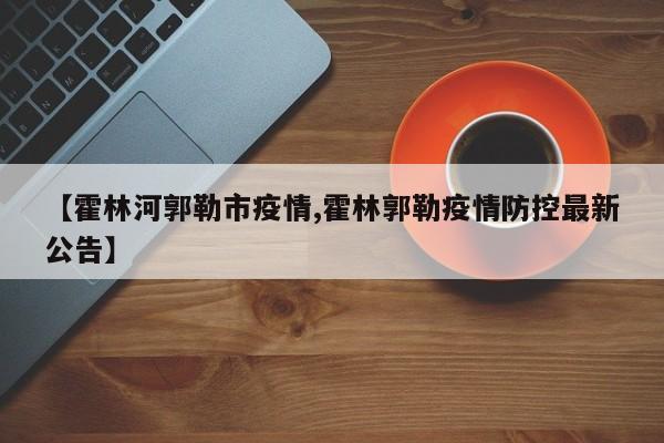【霍林河郭勒市疫情,霍林郭勒疫情防控最新公告】