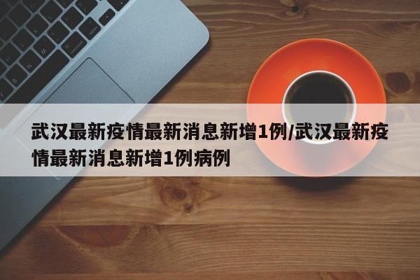 武汉最新疫情最新消息新增1例/武汉最新疫情最新消息新增1例病例
