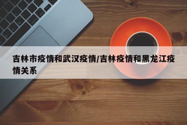 吉林市疫情和武汉疫情/吉林疫情和黑龙江疫情关系