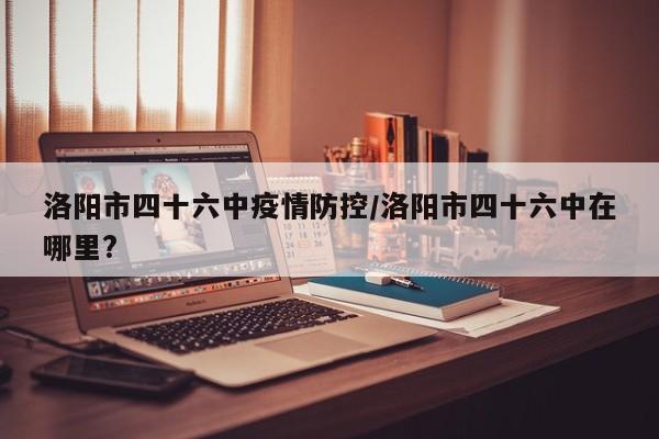洛阳市四十六中疫情防控/洛阳市四十六中在哪里?