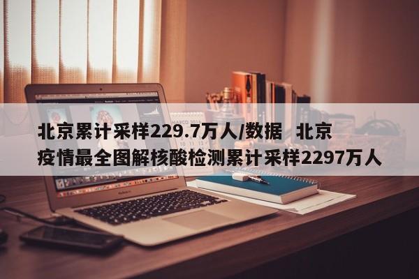北京累计采样229.7万人/数据 北京疫情最全图解核酸检测累计采样2297万人