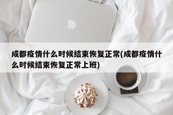 成都疫情什么时候结束恢复正常(成都疫情什么时候结束恢复正常上班)