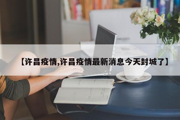 【许昌疫情,许昌疫情最新消息今天封城了】