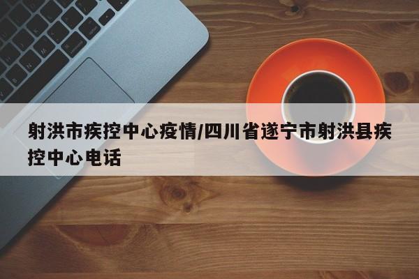射洪市疾控中心疫情/四川省遂宁市射洪县疾控中心电话