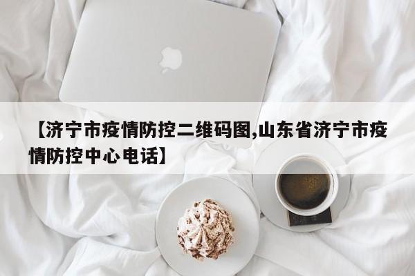 【济宁市疫情防控二维码图,山东省济宁市疫情防控中心电话】