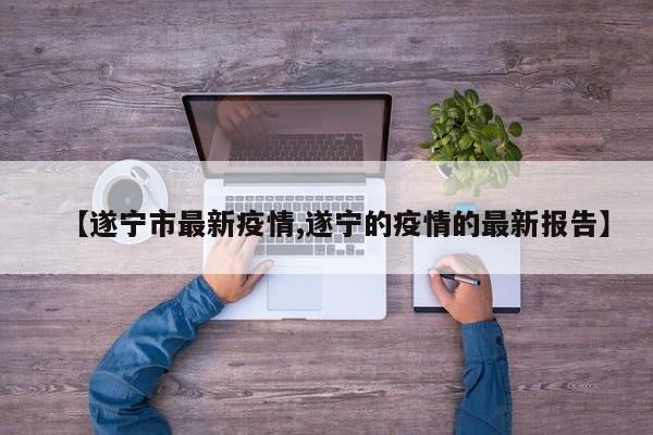 【遂宁市最新疫情,遂宁的疫情的最新报告】
