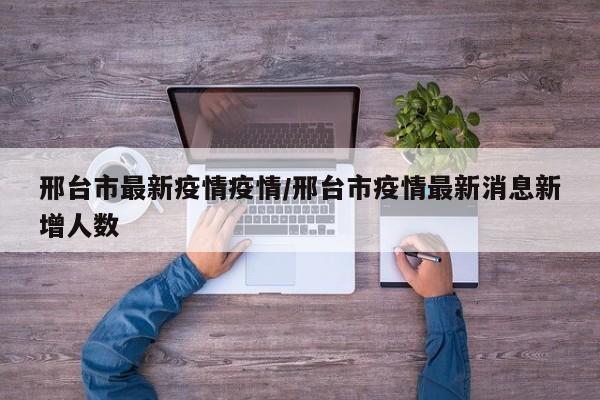 邢台市最新疫情疫情/邢台市疫情最新消息新增人数