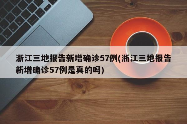 浙江三地报告新增确诊57例(浙江三地报告新增确诊57例是真的吗)