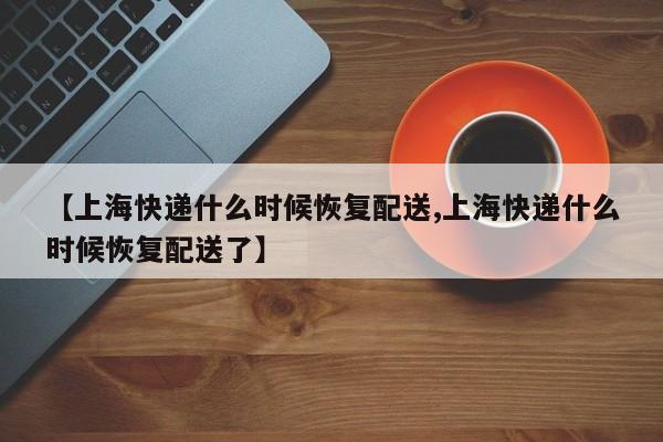 【上海快递什么时候恢复配送,上海快递什么时候恢复配送了】