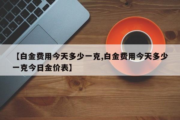 【白金费用今天多少一克,白金费用今天多少一克今日金价表】