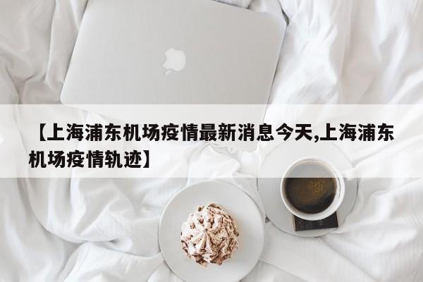 【上海浦东机场疫情最新消息今天,上海浦东机场疫情轨迹】