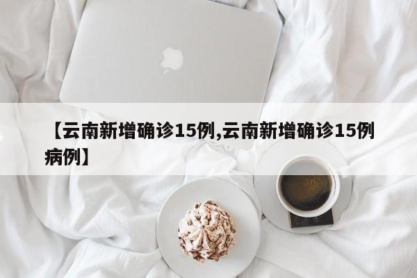 【云南新增确诊15例,云南新增确诊15例病例】