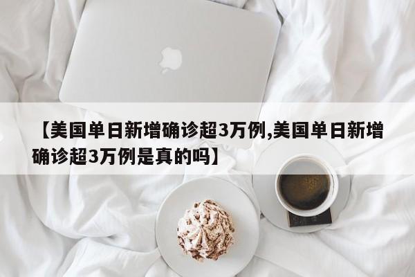 【美国单日新增确诊超3万例,美国单日新增确诊超3万例是真的吗】